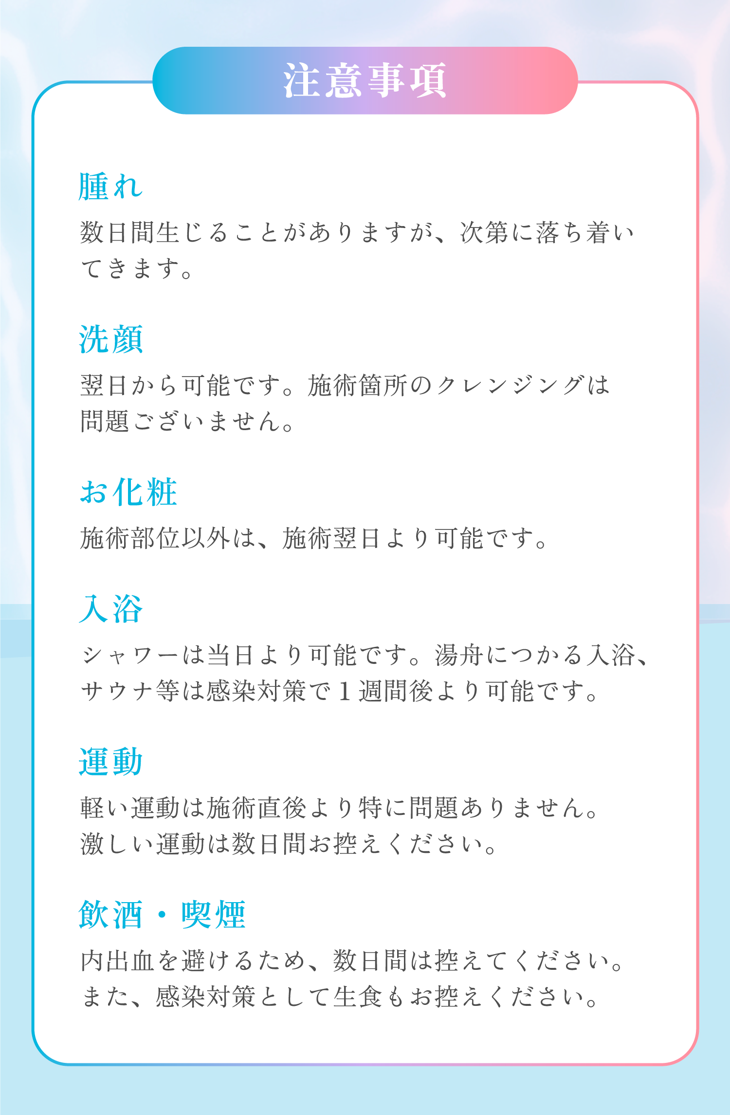 ここでは注意事項について説明します。腫れについて、3日前後で生じることがありますが、次第に落ち着いてきます。洗顔について、施術の翌日から洗顔が可能です。施術箇所のクレンシングは1週間お控えください。お化粧について、施術部位以外は、施術直後よりお化粧が可能です。唇は1週間後からお化粧可能です。入浴について、シャワーは当日より可能です。湯舟につかる入浴、サウナ等は感染対策で1週間後より入浴が可能です。運動について、軽い運動は施術直後より特に問題有りません。激しい運動は3日間お控えください。飲酒や喫煙について、内出血を避けるため、3日間ほどお控えください。