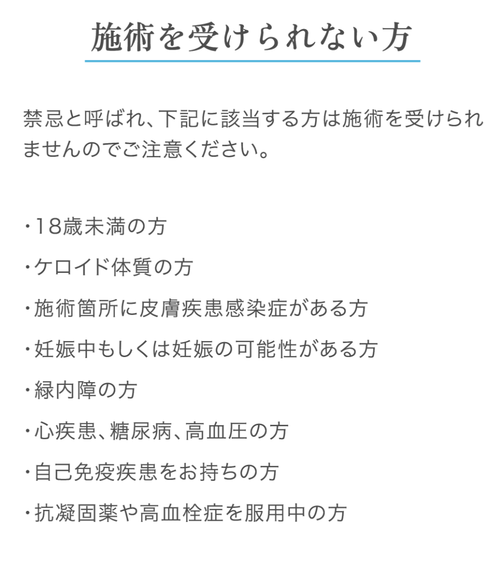 施術を受けられない方は次の方が対象となります。18歳未満の方、ケロイド体質の方、施術箇所に皮膚疾患感染症がある方、妊娠中もしくは妊娠の可能性がある方、緑内障の方、心疾患や糖尿病、高血圧の方、自己免疫疾患をお持ちの方、抗凝固薬や高血栓症を服用中の方は施術が受けられません。禁忌と呼ばれます。