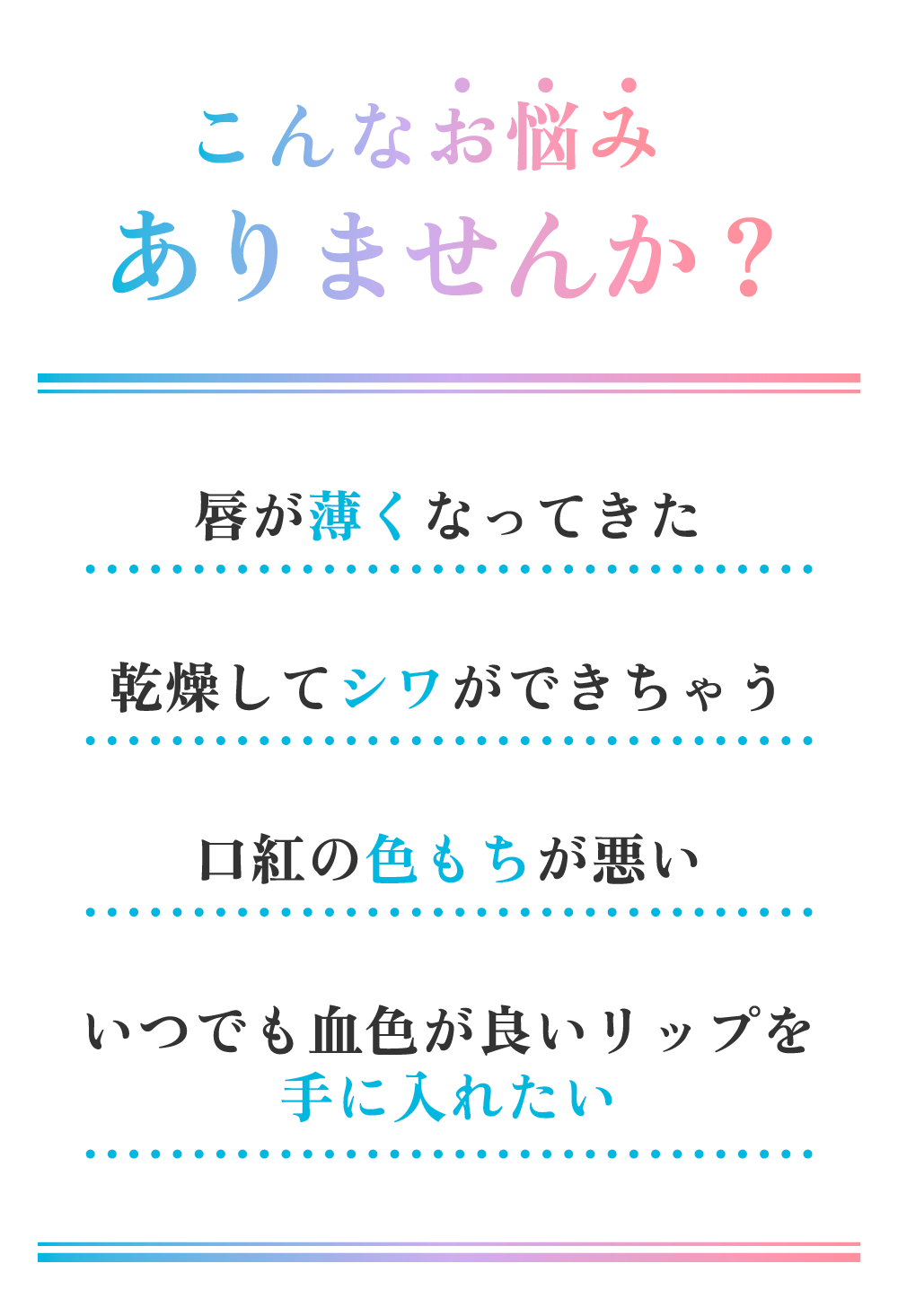 こんなお悩みありませんか?例えば、唇が薄くなったり、乾燥してシワができちゃう、口紅の色もちが悪い、いつでも血色が良いリップを手に入れたいなどの悩みをもっておられませんか?